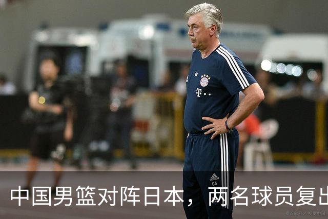 中国男篮对阵日本，两名球员复出，首发和轮换阵容将发生变化